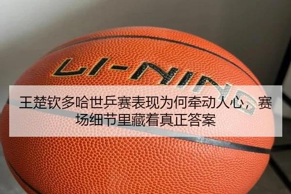 王楚钦多哈世乒赛表现为何牵动人心，赛场细节里藏着真正答案