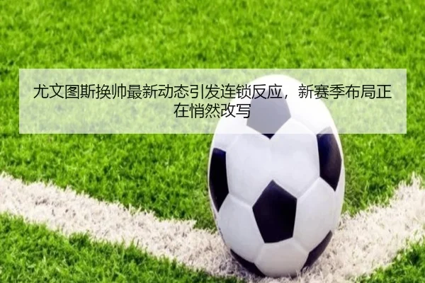 尤文图斯换帅最新动态引发连锁反应，新赛季布局正在悄然改写